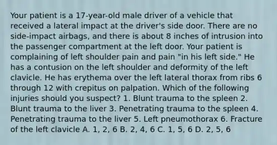 Your patient is a​ 17-year-old male driver of a vehicle that received a lateral impact at the​ driver's side door. There are no​ side-impact airbags, and there is about 8 inches of intrusion into the passenger compartment at the left door. Your patient is complaining of left shoulder pain and pain​ "in his left​ side." He has a contusion on the left shoulder and deformity of the left clavicle. He has erythema over the left lateral thorax from ribs 6 through 12 with crepitus on palpation. Which of the following injuries should you​ suspect? 1. Blunt trauma to the spleen 2. Blunt trauma to the liver 3. Penetrating trauma to the spleen 4. Penetrating trauma to the liver 5. Left pneumothorax 6. Fracture of the left clavicle A. 1, 2, 6 B. 2, 4, 6 C. 1, 5, 6 D. 2, 5, 6