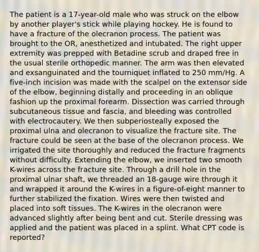 The patient is a 17-year-old male who was struck on the elbow by another player's stick while playing hockey. He is found to have a fracture of the olecranon process. The patient was brought to the OR, anesthetized and intubated. The right upper extremity was prepped with Betadine scrub and draped free in the usual sterile orthopedic manner. The arm was then elevated and exsanguinated and the tourniquet inflated to 250 mm/Hg. A five-inch incision was made with the scalpel on the extensor side of the elbow, beginning distally and proceeding in an oblique fashion up the proximal forearm. Dissection was carried through subcutaneous tissue and fascia, and bleeding was controlled with electrocautery. We then subperiosteally exposed the proximal ulna and olecranon to visualize the fracture site. The fracture could be seen at the base of the olecranon process. We irrigated the site thoroughly and reduced the fracture fragments without difficulty. Extending the elbow, we inserted two smooth K-wires across the fracture site. Through a drill hole in the proximal ulnar shaft, we threaded an 18-gauge wire through it and wrapped it around the K-wires in a figure-of-eight manner to further stabilized the fixation. Wires were then twisted and placed into soft tissues. The K-wires in the olecranon were advanced slightly after being bent and cut. Sterile dressing was applied and the patient was placed in a splint. What CPT code is reported?