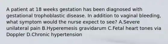 A patient at 18 weeks gestation has been diagnosed with gestational trophoblastic disease. In addition to vaginal bleeding, what symptom would the nurse expect to see? A.Severe unilateral pain B.Hyperemesis gravidarum C.Fetal heart tones via Doppler D.Chronic hypertension