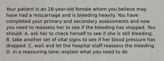 Your patient is an​ 18-year-old female whom you believe may have had a miscarriage and is bleeding heavily. You have completed your primary and secondary assessments and now you need to reassess her to see if the bleeding has stopped. You​ should: A. ask her to check herself to see if she is still bleeding. B. take another set of vital signs to see if her blood pressure has dropped. C. wait and let the hospital staff reassess the bleeding. D. in a reassuring​ tone, explain what you need to do.