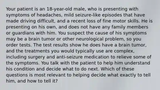 Your patient is an 18-year-old male, who is presenting with symptoms of headaches, mild seizure-like episodes that have made driving difficult, and a recent loss of fine motor skills. He is presenting on his own, and does not have any family members or guardians with him. You suspect the cause of his symptoms may be a brain tumor or other neurological problem, so you order tests. The test results show he does have a brain tumor, and the treatments you would typically use are complex, including surgery and anti-seizure medication to relieve some of the symptoms. You talk with the patient to help him understand his condition and decide what to do next. Which of these questions is most relevant to helping decide what exactly to tell him, and how to tell it?