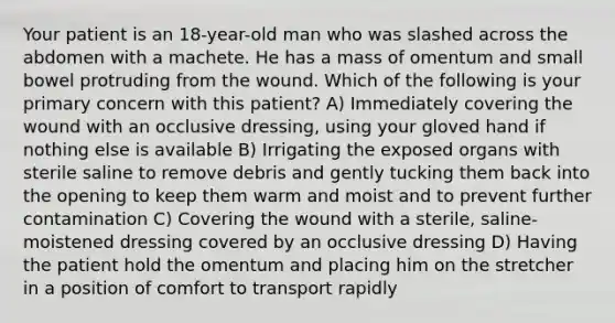 Your patient is an 18-year-old man who was slashed across the abdomen with a machete. He has a mass of omentum and small bowel protruding from the wound. Which of the following is your primary concern with this patient? A) Immediately covering the wound with an occlusive dressing, using your gloved hand if nothing else is available B) Irrigating the exposed organs with sterile saline to remove debris and gently tucking them back into the opening to keep them warm and moist and to prevent further contamination C) Covering the wound with a sterile, saline-moistened dressing covered by an occlusive dressing D) Having the patient hold the omentum and placing him on the stretcher in a position of comfort to transport rapidly