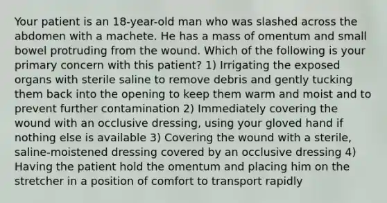 Your patient is an​ 18-year-old man who was slashed across the abdomen with a machete. He has a mass of omentum and small bowel protruding from the wound. Which of the following is your primary concern with this​ patient? 1) Irrigating the exposed organs with sterile saline to remove debris and gently tucking them back into the opening to keep them warm and moist and to prevent further contamination 2) Immediately covering the wound with an occlusive​ dressing, using your gloved hand if nothing else is available 3) Covering the wound with a​ sterile, saline-moistened dressing covered by an occlusive dressing 4) Having the patient hold the omentum and placing him on the stretcher in a position of comfort to transport rapidly