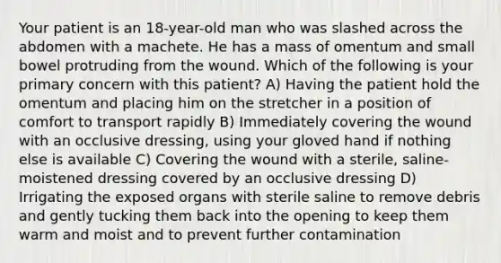 Your patient is an 18-year-old man who was slashed across the abdomen with a machete. He has a mass of omentum and small bowel protruding from the wound. Which of the following is your primary concern with this patient? A) Having the patient hold the omentum and placing him on the stretcher in a position of comfort to transport rapidly B) Immediately covering the wound with an occlusive dressing, using your gloved hand if nothing else is available C) Covering the wound with a sterile, saline-moistened dressing covered by an occlusive dressing D) Irrigating the exposed organs with sterile saline to remove debris and gently tucking them back into the opening to keep them warm and moist and to prevent further contamination