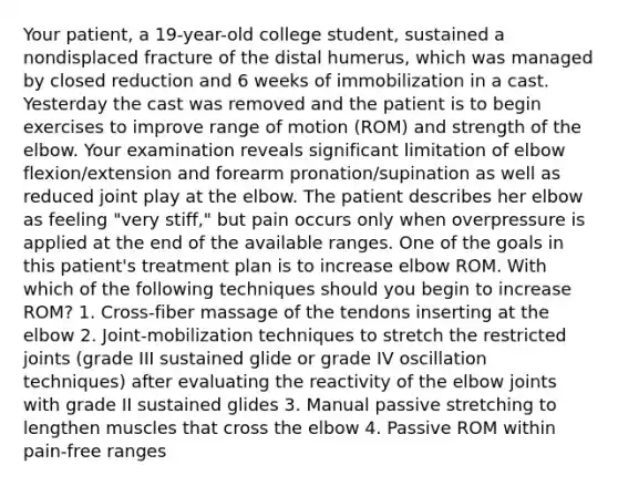 Your patient, a 19-year-old college student, sustained a nondisplaced fracture of the distal humerus, which was managed by closed reduction and 6 weeks of immobilization in a cast. Yesterday the cast was removed and the patient is to begin exercises to improve range of motion (ROM) and strength of the elbow. Your examination reveals significant limitation of elbow flexion/extension and forearm pronation/supination as well as reduced joint play at the elbow. The patient describes her elbow as feeling "very stiff," but pain occurs only when overpressure is applied at the end of the available ranges. One of the goals in this patient's treatment plan is to increase elbow ROM. With which of the following techniques should you begin to increase ROM? 1. Cross-fiber massage of the tendons inserting at the elbow 2. Joint-mobilization techniques to stretch the restricted joints (grade III sustained glide or grade IV oscillation techniques) after evaluating the reactivity of the elbow joints with grade II sustained glides 3. Manual passive stretching to lengthen muscles that cross the elbow 4. Passive ROM within pain-free ranges