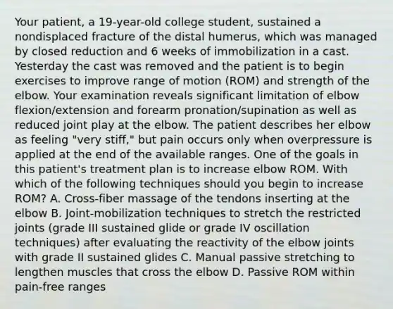 Your patient, a 19-year-old college student, sustained a nondisplaced fracture of the distal humerus, which was managed by closed reduction and 6 weeks of immobilization in a cast. Yesterday the cast was removed and the patient is to begin exercises to improve range of motion (ROM) and strength of the elbow. Your examination reveals significant limitation of elbow flexion/extension and forearm pronation/supination as well as reduced joint play at the elbow. The patient describes her elbow as feeling "very stiff," but pain occurs only when overpressure is applied at the end of the available ranges. One of the goals in this patient's treatment plan is to increase elbow ROM. With which of the following techniques should you begin to increase ROM? A. Cross-fiber massage of the tendons inserting at the elbow B. Joint-mobilization techniques to stretch the restricted joints (grade III sustained glide or grade IV oscillation techniques) after evaluating the reactivity of the elbow joints with grade II sustained glides C. Manual passive stretching to lengthen muscles that cross the elbow D. Passive ROM within pain-free ranges