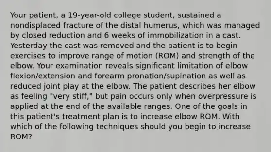 Your patient, a 19-year-old college student, sustained a nondisplaced fracture of the distal humerus, which was managed by closed reduction and 6 weeks of immobilization in a cast. Yesterday the cast was removed and the patient is to begin exercises to improve range of motion (ROM) and strength of the elbow. Your examination reveals significant limitation of elbow flexion/extension and forearm pronation/supination as well as reduced joint play at the elbow. The patient describes her elbow as feeling "very stiff," but pain occurs only when overpressure is applied at the end of the available ranges. One of the goals in this patient's treatment plan is to increase elbow ROM. With which of the following techniques should you begin to increase ROM?