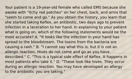 Your patient is a​ 19-year-old female who called EMS because she awoke with​ "itchy red​ patches" on her​ chest, back, and arms that​ "seem to come and​ go." As you obtain the​ history, you learn that she started taking​ Keflex, an​ antibiotic, two days ago to prevent infection in a laceration to her hand. In explaining to your patient what is going​ on, which of the following statements would be the most​ accurate? A. ​"It looks like the infection in your hand has spread to the bloodstream. The toxins from the bacteria are causing a​ rash." B. ​"I cannot say what this​ is, but it is not an allergic reaction. Hives do not come and go as you have​ described." C. ​"This is a typical side effect of Keflex. It happens in most patients who take​ it." D. ​"These look like hives. They occur during an allergic reaction. You may have developed an allergy to the antibiotic you are​ taking."