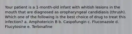 Your patient is a 1-month-old infant with whitish lesions in the mouth that are diagnosed as oropharyngeal candidiasis (thrush). Which one of the following is the best choice of drug to treat this infection? a. Amphotericin B b. Caspofungin c. Fluconazole d. Flucytosine e. Terbinafine