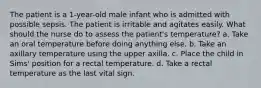 The patient is a 1-year-old male infant who is admitted with possible sepsis. The patient is irritable and agitates easily. What should the nurse do to assess the patient's temperature? a. Take an oral temperature before doing anything else. b. Take an axillary temperature using the upper axilla. c. Place the child in Sims' position for a rectal temperature. d. Take a rectal temperature as the last vital sign.