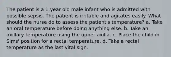 The patient is a 1-year-old male infant who is admitted with possible sepsis. The patient is irritable and agitates easily. What should the nurse do to assess the patient's temperature? a. Take an oral temperature before doing anything else. b. Take an axillary temperature using the upper axilla. c. Place the child in Sims' position for a rectal temperature. d. Take a rectal temperature as the last vital sign.