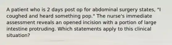 A patient who is 2 days post op for abdominal surgery states, "I coughed and heard something pop." The nurse's immediate assessment reveals an opened incision with a portion of large intestine protruding. Which statements apply to this clinical situation?