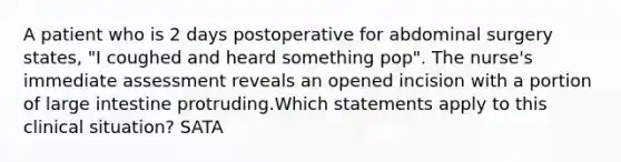 A patient who is 2 days postoperative for abdominal surgery states, "I coughed and heard something pop". The nurse's immediate assessment reveals an opened incision with a portion of large intestine protruding.Which statements apply to this clinical situation? SATA