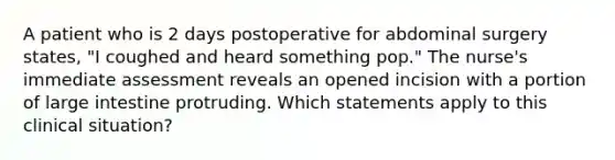 A patient who is 2 days postoperative for abdominal surgery states, "I coughed and heard something pop." The nurse's immediate assessment reveals an opened incision with a portion of large intestine protruding. Which statements apply to this clinical situation?