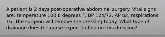 A patient is 2 days post-operative abdominal surgery. Vital signs are: temperature 100.8 degrees F, BP 124/72, AP 82, respirations 16. The surgeon will remove the dressing today. What type of drainage does the nurse expect to find on this dressing?