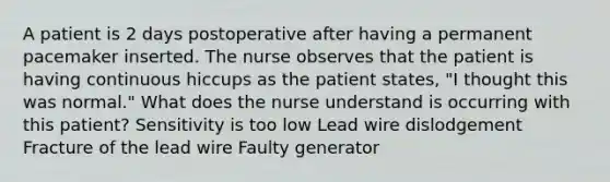 A patient is 2 days postoperative after having a permanent pacemaker inserted. The nurse observes that the patient is having continuous hiccups as the patient states, "I thought this was normal." What does the nurse understand is occurring with this patient? Sensitivity is too low Lead wire dislodgement Fracture of the lead wire Faulty generator