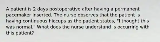 A patient is 2 days postoperative after having a permanent pacemaker inserted. The nurse observes that the patient is having continuous hiccups as the patient states, "I thought this was normal." What does the nurse understand is occurring with this patient?