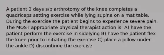 A patient 2 days s/p arthrotomy of the knee completes a quadriceps setting exercise while lying supine on a mat table. During the exercise the patient begins to experience severe pain. The MOST appropriate physical therapist action is: A) have the patient perform the exercise in sidelying B) have the patient flex the knee prior to initiating the exercise C) place a pillow under the ankle D) discontinue the exercise