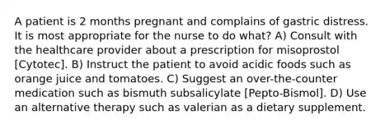 A patient is 2 months pregnant and complains of gastric distress. It is most appropriate for the nurse to do what? A) Consult with the healthcare provider about a prescription for misoprostol [Cytotec]. B) Instruct the patient to avoid acidic foods such as orange juice and tomatoes. C) Suggest an over-the-counter medication such as bismuth subsalicylate [Pepto-Bismol]. D) Use an alternative therapy such as valerian as a dietary supplement.