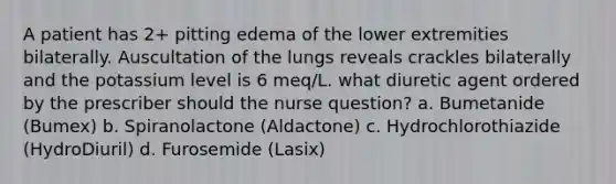 A patient has 2+ pitting edema of the lower extremities bilaterally. Auscultation of the lungs reveals crackles bilaterally and the potassium level is 6 meq/L. what diuretic agent ordered by the prescriber should the nurse question? a. Bumetanide (Bumex) b. Spiranolactone (Aldactone) c. Hydrochlorothiazide (HydroDiuril) d. Furosemide (Lasix)