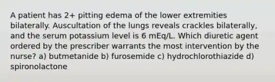 A patient has 2+ pitting edema of the lower extremities bilaterally. Auscultation of the lungs reveals crackles bilaterally, and the serum potassium level is 6 mEq/L. Which diuretic agent ordered by the prescriber warrants the most intervention by the nurse? a) butmetanide b) furosemide c) hydrochlorothiazide d) spironolactone