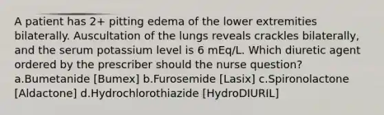 A patient has 2+ pitting edema of the lower extremities bilaterally. Auscultation of the lungs reveals crackles bilaterally, and the serum potassium level is 6 mEq/L. Which diuretic agent ordered by the prescriber should the nurse question? a.Bumetanide [Bumex] b.Furosemide [Lasix] c.Spironolactone [Aldactone] d.Hydrochlorothiazide [HydroDIURIL]