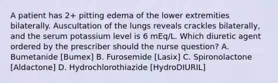 A patient has 2+ pitting edema of the lower extremities bilaterally. Auscultation of the lungs reveals crackles bilaterally, and the serum potassium level is 6 mEq/L. Which diuretic agent ordered by the prescriber should the nurse question? A. Bumetanide [Bumex] B. Furosemide [Lasix] C. Spironolactone [Aldactone] D. Hydrochlorothiazide [HydroDIURIL]