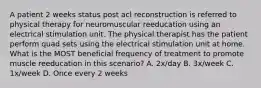 A patient 2 weeks status post acl reconstruction is referred to physical therapy for neuromuscular reeducation using an electrical stimulation unit. The physical therapist has the patient perform quad sets using the electrical stimulation unit at home. What is the MOST beneficial frequency of treatment to promote muscle reeducation in this scenario? A. 2x/day B. 3x/week C. 1x/week D. Once every 2 weeks