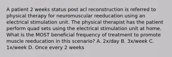 A patient 2 weeks status post acl reconstruction is referred to physical therapy for neuromuscular reeducation using an electrical stimulation unit. The physical therapist has the patient perform quad sets using the electrical stimulation unit at home. What is the MOST beneficial frequency of treatment to promote muscle reeducation in this scenario? A. 2x/day B. 3x/week C. 1x/week D. Once every 2 weeks