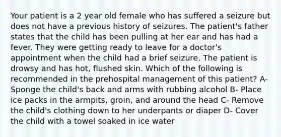 Your patient is a 2 year old female who has suffered a seizure but does not have a previous history of seizures. The patient's father states that the child has been pulling at her ear and has had a fever. They were getting ready to leave for a doctor's appointment when the child had a brief seizure. The patient is drowsy and has hot, flushed skin. Which of the following is recommended in the prehospital management of this patient? A- Sponge the child's back and arms with rubbing alcohol B- Place ice packs in the armpits, groin, and around the head C- Remove the child's clothing down to her underpants or diaper D- Cover the child with a towel soaked in ice water