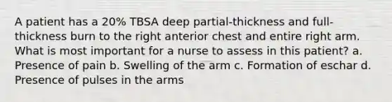 A patient has a 20% TBSA deep partial-thickness and full-thickness burn to the right anterior chest and entire right arm. What is most important for a nurse to assess in this patient? a. Presence of pain b. Swelling of the arm c. Formation of eschar d. Presence of pulses in the arms