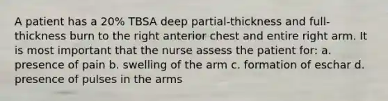 A patient has a 20% TBSA deep partial-thickness and full-thickness burn to the right anterior chest and entire right arm. It is most important that the nurse assess the patient for: a. presence of pain b. swelling of the arm c. formation of eschar d. presence of pulses in the arms