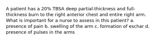 A patient has a 20% TBSA deep partial-thickness and full-thickness burn to the right anterior chest and entire right arm. What is important for a nurse to assess in this patient? a. presence of pain b. swelling of the arm c. formation of eschar d. presence of pulses in the arms