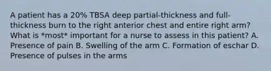 A patient has a 20% TBSA deep partial-thickness and full-thickness burn to the right anterior chest and entire right arm? What is *most* important for a nurse to assess in this patient? A. Presence of pain B. Swelling of the arm C. Formation of eschar D. Presence of pulses in the arms