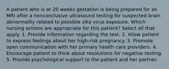 A patient who is at 20 weeks gestation is being prepared for an MRI after a nonconclusive ultrasound testing for suspected brain abnormality related to possible zika virus exposure. Which nursing actions are appropriate for this patient? Select all that apply. 1. Provide information regarding the test. 2. Allow patient to express feelings about her high-risk pregnancy. 3. Promote open communication with her primary health care providers. 4. Encourage patient to think about resolutions for negative testing. 5. Provide psychological support to the patient and her partner.