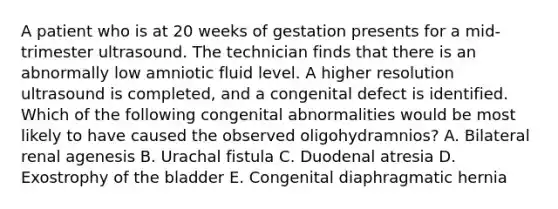 A patient who is at 20 weeks of gestation presents for a mid-trimester ultrasound. The technician finds that there is an abnormally low amniotic fluid level. A higher resolution ultrasound is completed, and a congenital defect is identified. Which of the following congenital abnormalities would be most likely to have caused the observed oligohydramnios? A. Bilateral renal agenesis B. Urachal fistula C. Duodenal atresia D. Exostrophy of the bladder E. Congenital diaphragmatic hernia