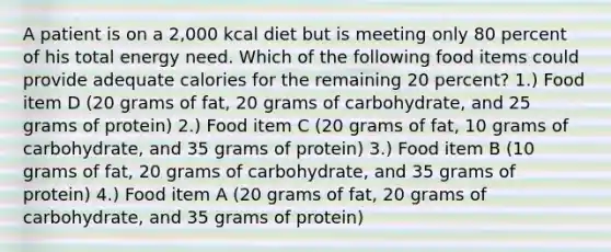 A patient is on a 2,000 kcal diet but is meeting only 80 percent of his total energy need. Which of the following food items could provide adequate calories for the remaining 20 percent? 1.) Food item D (20 grams of fat, 20 grams of carbohydrate, and 25 grams of protein) 2.) Food item C (20 grams of fat, 10 grams of carbohydrate, and 35 grams of protein) 3.) Food item B (10 grams of fat, 20 grams of carbohydrate, and 35 grams of protein) 4.) Food item A (20 grams of fat, 20 grams of carbohydrate, and 35 grams of protein)