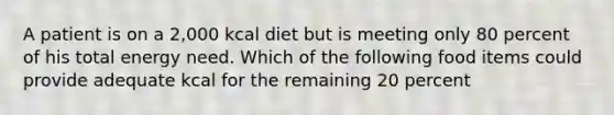 A patient is on a 2,000 kcal diet but is meeting only 80 percent of his total energy need. Which of the following food items could provide adequate kcal for the remaining 20 percent