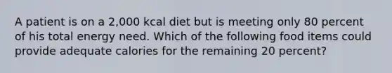 A patient is on a 2,000 kcal diet but is meeting only 80 percent of his total energy need. Which of the following food items could provide adequate calories for the remaining 20 percent?