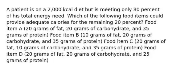 A patient is on a 2,000 kcal diet but is meeting only 80 percent of his total energy need. Which of the following food items could provide adequate calories for the remaining 20 percent? Food item A (20 grams of fat, 20 grams of carbohydrate, and 35 grams of protein) Food item B (10 grams of fat, 20 grams of carbohydrate, and 35 grams of protein) Food item C (20 grams of fat, 10 grams of carbohydrate, and 35 grams of protein) Food item D (20 grams of fat, 20 grams of carbohydrate, and 25 grams of protein)