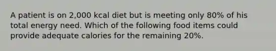 A patient is on 2,000 kcal diet but is meeting only 80% of his total energy need. Which of the following food items could provide adequate calories for the remaining 20%.