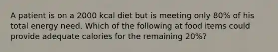 A patient is on a 2000 kcal diet but is meeting only 80% of his total energy need. Which of the following at food items could provide adequate calories for the remaining 20%?