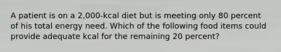 A patient is on a 2,000-kcal diet but is meeting only 80 percent of his total energy need. Which of the following food items could provide adequate kcal for the remaining 20 percent?