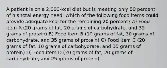 A patient is on a 2,000-kcal diet but is meeting only 80 percent of his total energy need. Which of the following food items could provide adequate kcal for the remaining 20 percent? A) Food item A (20 grams of fat, 20 grams of carbohydrate, and 35 grams of protein) B) Food item B (10 grams of fat, 20 grams of carbohydrate, and 35 grams of protein) C) Food item C (20 grams of fat, 10 grams of carbohydrate, and 35 grams of protein) D) Food item D (20 grams of fat, 20 grams of carbohydrate, and 25 grams of protein)