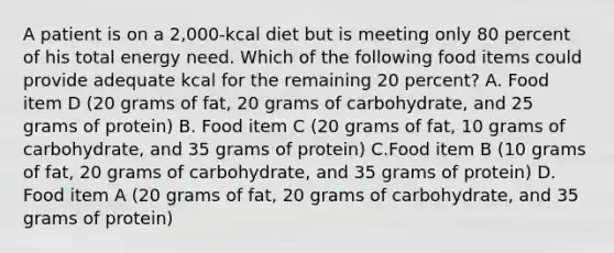 A patient is on a 2,000-kcal diet but is meeting only 80 percent of his total energy need. Which of the following food items could provide adequate kcal for the remaining 20 percent? A. Food item D (20 grams of fat, 20 grams of carbohydrate, and 25 grams of protein) B. Food item C (20 grams of fat, 10 grams of carbohydrate, and 35 grams of protein) C.Food item B (10 grams of fat, 20 grams of carbohydrate, and 35 grams of protein) D. Food item A (20 grams of fat, 20 grams of carbohydrate, and 35 grams of protein)