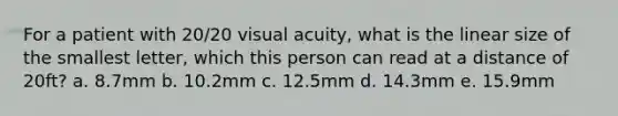 For a patient with 20/20 visual acuity, what is the linear size of the smallest letter, which this person can read at a distance of 20ft? a. 8.7mm b. 10.2mm c. 12.5mm d. 14.3mm e. 15.9mm