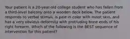 Your patient is a 20-year-old college student who has fallen from a third-level balcony onto a wooden deck below. The patient responds to verbal stimuli, is pale in color with moist skin, and has a very obvious deformity with protruding bone ends of his right forearm. Which of the following is the BEST sequence of intervention for this patient?