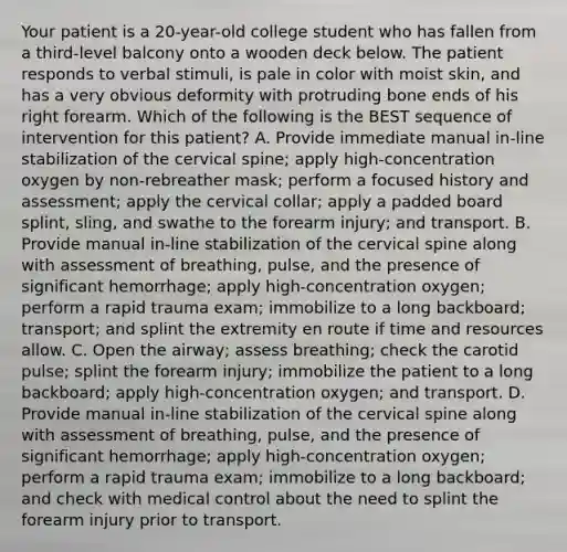 Your patient is a​ 20-year-old college student who has fallen from a​ third-level balcony onto a wooden deck below. The patient responds to verbal​ stimuli, is pale in color with moist​ skin, and has a very obvious deformity with protruding bone ends of his right forearm. Which of the following is the BEST sequence of intervention for this​ patient? A. Provide immediate manual​ in-line stabilization of the cervical​ spine; apply​ high-concentration oxygen by non-rebreather​ mask; perform a focused history and​ assessment; apply the cervical​ collar; apply a padded board​ splint, sling, and swathe to the forearm​ injury; and transport. B. Provide manual​ in-line stabilization of the cervical spine along with assessment of​ breathing, pulse, and the presence of significant​ hemorrhage; apply​ high-concentration oxygen; perform a rapid trauma​ exam; immobilize to a long​ backboard; transport; and splint the extremity en route if time and resources allow. C. Open the​ airway; assess​ breathing; check the carotid​ pulse; splint the forearm​ injury; immobilize the patient to a long​ backboard; apply​ high-concentration oxygen; and transport. D. Provide manual​ in-line stabilization of the cervical spine along with assessment of​ breathing, pulse, and the presence of significant​ hemorrhage; apply​ high-concentration oxygen; perform a rapid trauma​ exam; immobilize to a long​ backboard; and check with medical control about the need to splint the forearm injury prior to transport.