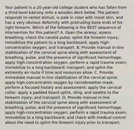 Your patient is a​ 20-year-old college student who has fallen from a​ third-level balcony onto a wooden deck below. The patient responds to verbal​ stimuli, is pale in color with moist​ skin, and has a very obvious deformity with protruding bone ends of his right forearm. Which of the following is the BEST sequence of intervention for this​ patient? A. Open the​ airway; assess​ breathing; check the carotid​ pulse; splint the forearm​ injury; immobilize the patient to a long​ backboard; apply​ high-concentration oxygen; and transport. B. Provide manual​ in-line stabilization of the cervical spine along with assessment of​ breathing, pulse, and the presence of significant​ hemorrhage; apply​ high-concentration oxygen; perform a rapid trauma​ exam; immobilize to a long​ backboard; transport; and splint the extremity en route if time and resources allow. C. Provide immediate manual​ in-line stabilization of the cervical​ spine; apply​ high-concentration oxygen by nonrebreather​ mask; perform a focused history and​ assessment; apply the cervical​ collar; apply a padded board​ splint, sling, and swathe to the forearm​ injury; and transport. D. Provide manual​ in-line stabilization of the cervical spine along with assessment of​ breathing, pulse, and the presence of significant​ hemorrhage; apply​ high-concentration oxygen; perform a rapid trauma​ exam; immobilize to a long​ backboard; and check with medical control about the need to splint the forearm injury prior to transport.