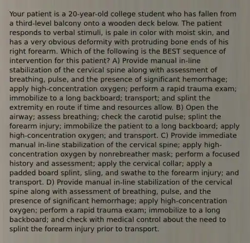 Your patient is a 20-year-old college student who has fallen from a third-level balcony onto a wooden deck below. The patient responds to verbal stimuli, is pale in color with moist skin, and has a very obvious deformity with protruding bone ends of his right forearm. Which of the following is the BEST sequence of intervention for this patient? A) Provide manual in-line stabilization of the cervical spine along with assessment of breathing, pulse, and the presence of significant hemorrhage; apply high-concentration oxygen; perform a rapid trauma exam; immobilize to a long backboard; transport; and splint the extremity en route if time and resources allow. B) Open the airway; assess breathing; check the carotid pulse; splint the forearm injury; immobilize the patient to a long backboard; apply high-concentration oxygen; and transport. C) Provide immediate manual in-line stabilization of the cervical spine; apply high-concentration oxygen by nonrebreather mask; perform a focused history and assessment; apply the cervical collar; apply a padded board splint, sling, and swathe to the forearm injury; and transport. D) Provide manual in-line stabilization of the cervical spine along with assessment of breathing, pulse, and the presence of significant hemorrhage; apply high-concentration oxygen; perform a rapid trauma exam; immobilize to a long backboard; and check with medical control about the need to splint the forearm injury prior to transport.